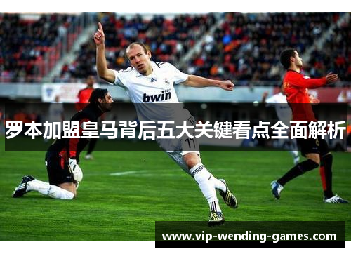罗本加盟皇马背后五大关键看点全面解析