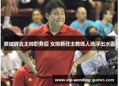 蔡斌辞去主帅职务后 女排新任主教练人选浮出水面