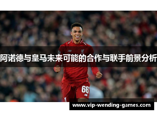 阿诺德与皇马未来可能的合作与联手前景分析