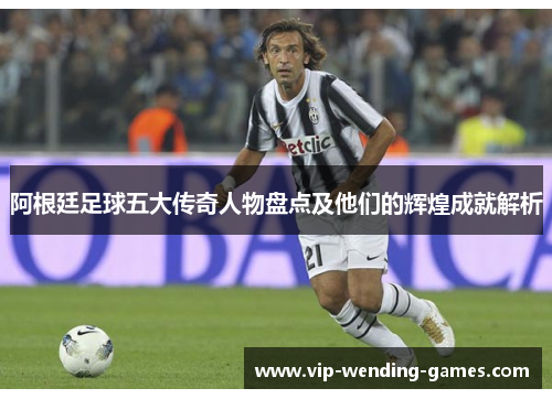 阿根廷足球五大传奇人物盘点及他们的辉煌成就解析