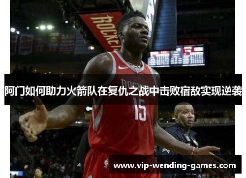阿门如何助力火箭队在复仇之战中击败宿敌实现逆袭