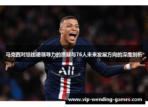 马克西对恩比德领导力的质疑与76人未来发展方向的深度剖析